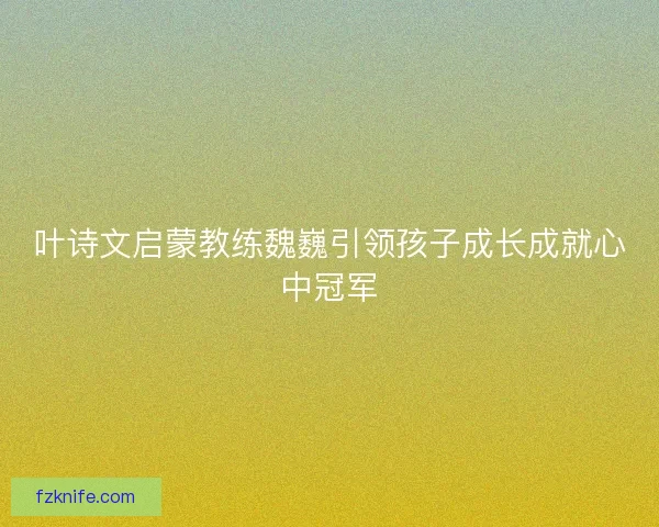 叶诗文启蒙教练魏巍引领孩子成长成就心中冠军