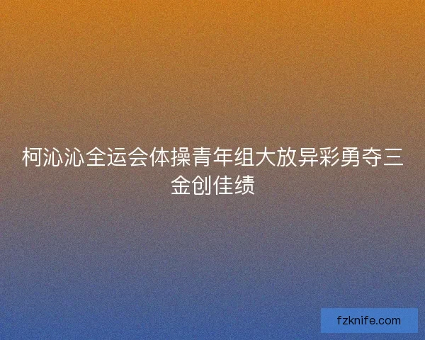 柯沁沁全运会体操青年组大放异彩勇夺三金创佳绩
