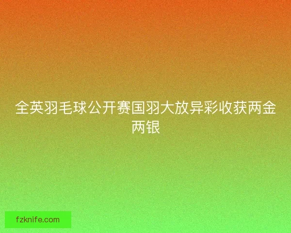 全英羽毛球公开赛国羽大放异彩收获两金两银